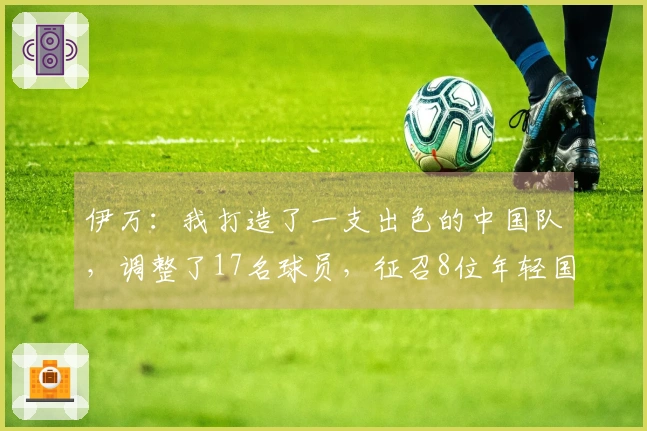 伊万：我打造了一支出色的中国队，调整了17名球员，征召8位年轻国脚