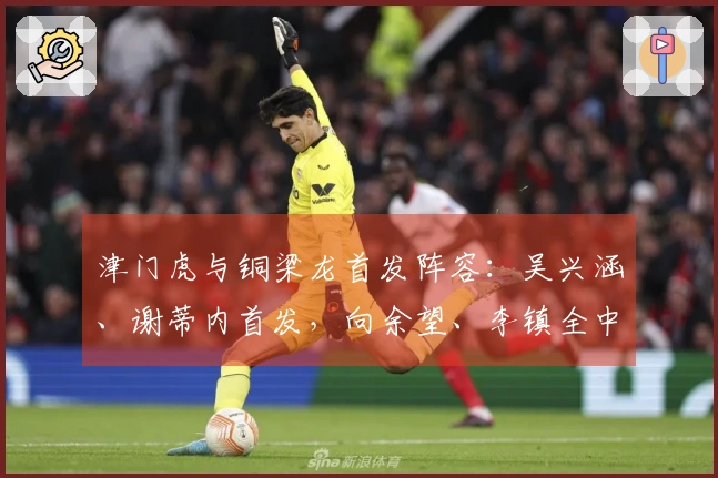 津门虎与铜梁龙首发阵容：吴兴涵、谢蒂内首发，向余望、李镇全中超首战