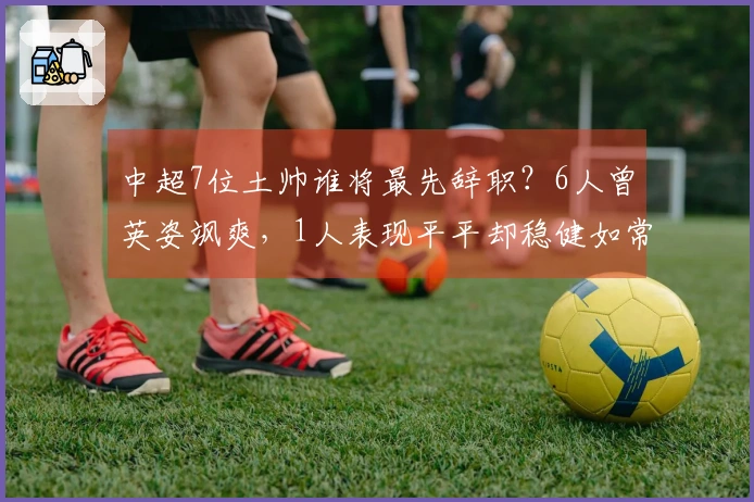 中超7位土帅谁将最先辞职？6人曾英姿飒爽，1人表现平平却稳健如常