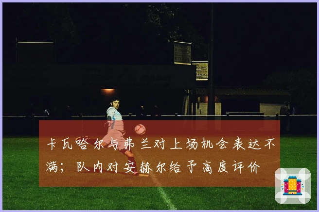 卡瓦哈尔与弗兰对上场机会表达不满；队内对安赫尔给予高度评价