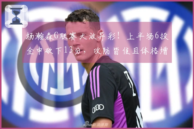 杨瀚森G联赛大放异彩！上半场6投全中砍下13分，攻防皆佳且体格增强