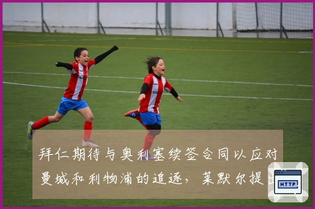 拜仁期待与奥利塞续签合同以应对曼城和利物浦的追逐，莱默尔提出加薪要求