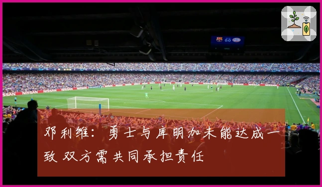 邓利维：勇士与库明加未能达成一致 双方需共同承担责任