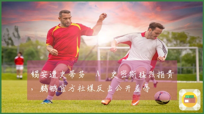 锡安遭史蒂芬・A・史密斯猛烈指责，鹈鹕官方社媒反击公开羞辱