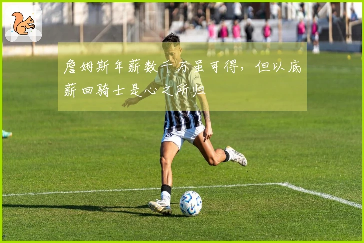 詹姆斯年薪数千万虽可得，但以底薪回骑士是心之所归