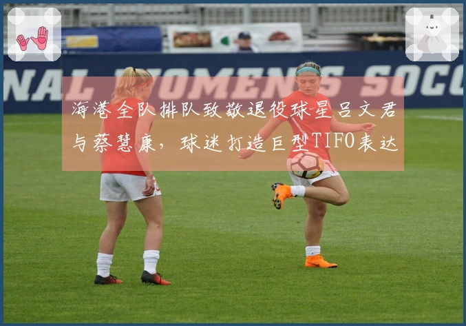 海港全队排队致敬退役球星吕文君与蔡慧康，球迷打造巨型TIFO表达敬意