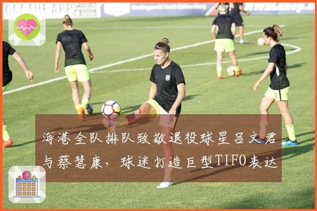 海港全队排队致敬退役球星吕文君与蔡慧康，球迷打造巨型TIFO表达敬意