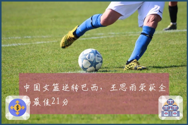 中国女篮逆转巴西，王思雨荣获全场最佳21分