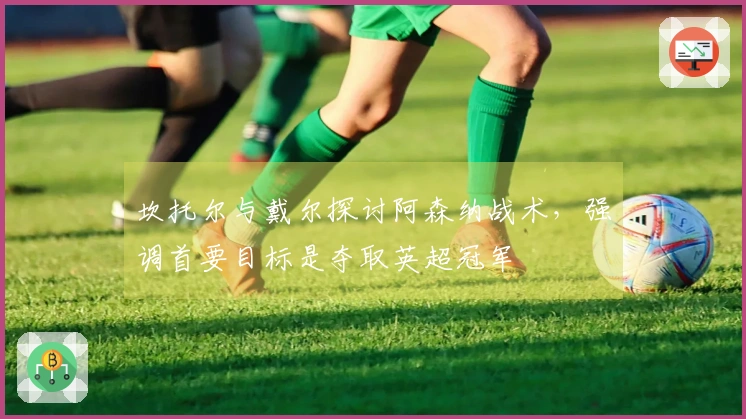 坎托尔与戴尔探讨阿森纳战术，强调首要目标是夺取英超冠军