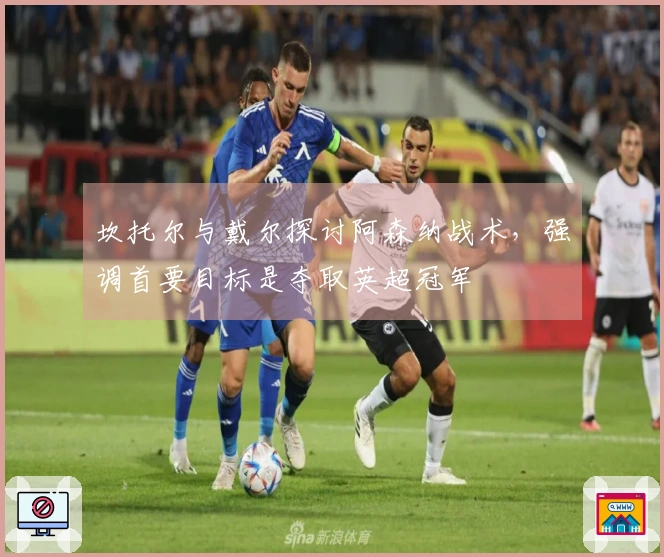 坎托尔与戴尔探讨阿森纳战术，强调首要目标是夺取英超冠军