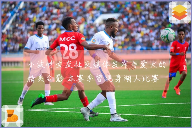 小波特女友社交媒体发布与爱犬的精美合影 本赛季曾现身湖人比赛