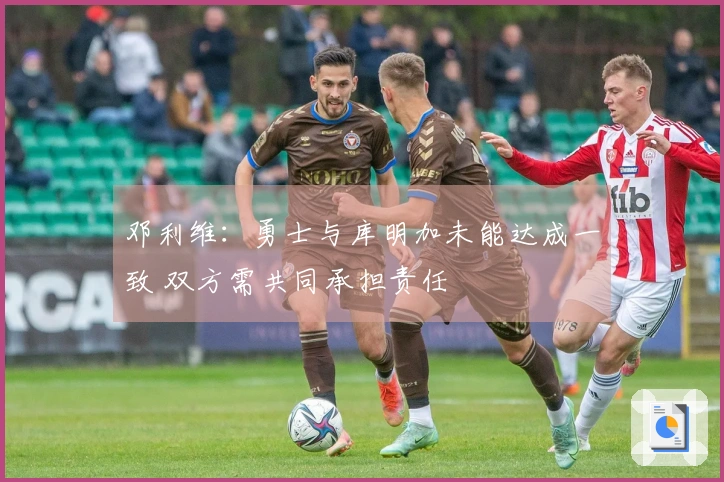 邓利维：勇士与库明加未能达成一致 双方需共同承担责任