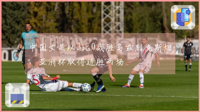中国女足以3比0战胜乌兹别克斯坦，亚洲杯取得连胜两场