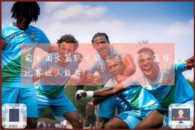 前中国女篮队长苗立杰：男子篮球比赛让人鼓舞